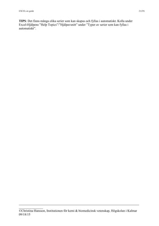 EXCEL-en guide 21(39)
___________________________________________________________________________
_______________
©Christina Hansson, Institutionen för kemi & biomedicinsk vetenskap, Högskolan i Kalmar
09/18/15
TIPS: Det finns många olika serier som kan skapas och fyllas i automatiskt. Kolla under
Excel-Hjälpens ”Help Topics”/”Hjälpavsnitt” under ”Typer av serier som kan fyllas i
automatiskt”.
 