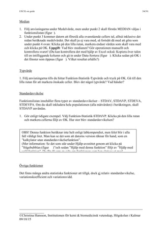 EXCEL-en guide 24(39)
___________________________________________________________________________
_______________
©Christina Hansson, Institutionen för kemi & biomedicinsk vetenskap, Högskolan i Kalmar
09/18/15
Median
1. Följ anvisningarna under Medelvärde, men under punkt 2 skall förstås MEDIAN väljas i
funktionslistan (figur ).
2. Under punkt 3 kommer datorn att föreslå alla ovanstående cellers tal, alltså inklusive det
redan beräknade medelvärdet. Det skall ju ej vara med, så fortsätt då med att göra som
under punkt 4 ovan: Klicka på den lilla rutan, markera endast värden som skall vara med
och klicka på OK. Uppgift: Vad blev medianen? Gör operationen manuellt och
kontrollera svaret! (Du kan kontrollera det med hjälp av Excel också: Kopiera över talen
till en intilliggande kolumn och gå in under Data-Sortera (figur ). Klicka sedan på OK i
det fönster som öppnas (figur ). Vilket resultat erhålls?)
Typvärde
1. Följ anvisningarna tills du hittar Funktion-Statistik-Typvärde och tryck på OK. Gå till den
lilla rutan för att markera önskade celler. Blev det något typvärde? Vad händer?
Standardavvikelse
Funktionslistan innehåller flera typer av standardavvikelser – STDAV, STDAVP, STDEVA,
STDEVPA. Om du skall inkludera hela populationen (alla mätvärden) i beräkningen, skall
STDAVP användas.
1. Gör enligt tidigare exempel. Välj Funktion-Statistik-STDAVP. Klicka på den lilla rutan
och markera cellerna följt av OK. Hur stor blev standardavvikelsen?
Övriga funktioner
Det finns många andra statistiska funktioner att tillgå, dock ej relativ standardavvikelse,
variationskoefficient och variationsvidd.
OBS! Denna funktion beräknar inte helt enligt labkompendiet, men felet blir i alla
fall väldigt litet. Man kan se det som att datorns version räknar för hand, som en
”kalkylator utan standardavvikelsefunktion”.
(Mer information: Se det som står under Hjälp-avsnittet genom att klicka på
”frågebubblan (figur )”och sedan ”Hjälp med denna funktion” följt av ”Hjälp med
vald funktion”. Du får då upp en sida om funktionen som kan skrivas ut med
Options-Print Topic(figur ).)
 
