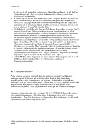 EXCEL-en guide 26(39)
___________________________________________________________________________
_______________
©Christina Hansson, Institutionen för kemi & biomedicinsk vetenskap, Högskolan i Kalmar
09/18/15
då välja om du vill ha kantlinje runt rubriken, vilken bakgrundsfärg du i så fall skall ha,
vilket teckensnitt och vilken storlek som önskas samt huruvida texten skall lutas i
förhållande till horisontalläge.
9. Är du i ett läge där det inte finns något fönster märkt ”Diagram” kommer det ändå fram
om du sätter markören på det som skall formateras och högerklickar. Du kan också
vänsterklicka två gånger på objektet för att få fram formateringsrutan. Ett tredje sätt att
göra samma sak är att markera objektet (punkter, axelrubriker, förklaring etc) och sedan
gå in på rullmenyn ”Format” för att ordna detta.
10. Vill du flytta på axelrubriker eller diagramrubrik, kan du först markera och sedan ”dra” i
texten dit den skall vara. Själva ritytan (diagramytan), innanför axlarna, kan också
storleksförändras genom att markera och sedan dra i den till önskat format. Diagrammet i
sin helhet kan förstås också dras ut eller krympas ned efter att man markerat det.
11. Det behövs en linje som ansluter till punkterna i din standardkurva. Markera därför
punkterna i sig och högerklicka. Markera sedan ”Infoga trendlinje” i det nya hjälpfönstret
(figur ). Under fliken ”Typ” i det nya fönstret ”Lägg till trendlinje” kan du bestämma
vilken typ av linje det skall vara (linjär för en standardkurva, exponentiell för en
tillväxkurva osv.) och under fliken ”Alternativ” väljer du trendlinjens namn, om du vill ha
en ”prognos” (sällan aktuellt för standardkurva), om du vill ange skärning med y-axeln i
x=0, om du vill visa linjens ekvation eller dess R-kvadratvärde (Pearsons
korrelationskoefficient; skall vara nära 1 för god korrelation) i diagrammet. Exempel på
diagram med angiven ekvation och R-kvadratvärde finns i figur .
12. Utskrift: Markera själva diagrammet och klicka på Arkiv-Förhandsgranska för att se att
det blir som du har tänkt dig. ”Skriv ut…” finns sedan på en knapp i
förhandsgranskningsläget.
4.3 ”Talande illustrationer”
Antag nu att du har många spännande data, likt Statistiska Centralbyrån, i bågnande
kartonger, men att du söker ett sätt att illustrera dem för att de skall kunna få den
uppmärksamhet och det genomslag som kan behövas. Ett sätt är då att använda Excels
möjligheter att skapa ”talande illustrationer”. Nedan finns ett exempel som först visas i olika
diagramformer. Som jag också frågade inledningsvis skall vi nu fråga oss: Vilket
presentationssätt ger bäst känsla för proportioner? Vilket ger den snabbaste inlärningen?
Exempel1. Naturvårdsverket visar i en rapport (Nr 4135, 1993)jämförelser mellan halter av
olika metaller i havssediment – först först halter för klassificeringens skull och sedan
uppmätta halter i Östersjön, Bottenhavet och Bottenviken. Titta på värdena – ger siffrorna i
sig samma information som diagram över dem?
 