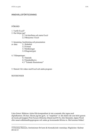 EXCEL-en guide 3(39)
___________________________________________________________________________
_______________
©Christina Hansson, Institutionen för kemi & biomedicinsk vetenskap, Högskolan i Kalmar
09/18/15
INNEHÅLLSFÖRTECKNING
FÖRORD
1. Varför Excel?
2. Hur börjar jag?
2.1 Att återfinna och starta Excel
2.2 Menyerna i Excel
3. Inmatning, bearbetning och presentation
av data: 3.1 Rubriker
3.2 Format
3.3 Beräkningar
3.4 Diagramtyper
4. Tillämpningar:
4.1 Statistik
4.2 Standardkurva
4.3 ”Talande illustrationer”
5. Slutord: Gå vidare med Excel och andra program
REFERENSER
Liten fotnot: Bilderna i detta lilla kompendium är inte scannade eller tagna med
digitalkamera. Du kan, liksom jag har gjort, ta ”snapshots” av din skärm när som helst genom
att trycka på knappen Print Screen (förkortas ibland med Prt Sc eller liknande), öppna Word
eller annat ordbehandlingsprogram och sedan ge kommandot Klistra in. Där kommer bilden!
 