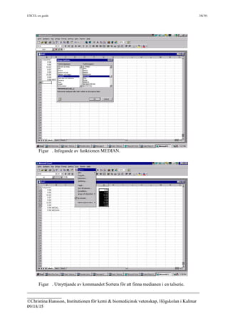 EXCEL-en guide 38(39)
___________________________________________________________________________
_______________
©Christina Hansson, Institutionen för kemi & biomedicinsk vetenskap, Högskolan i Kalmar
09/18/15
Figur . Infogande av funktionen MEDIAN.
Figur . Utnyttjande av kommandot Sortera för att finna medianen i en talserie.
 