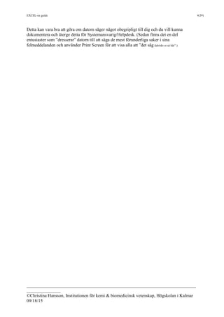 EXCEL-en guide 4(39)
___________________________________________________________________________
_______________
©Christina Hansson, Institutionen för kemi & biomedicinsk vetenskap, Högskolan i Kalmar
09/18/15
Detta kan vara bra att göra om datorn säger något obegripligt till dig och du vill kunna
dokumentera och återge detta för Systemansvarig/Helpdesk. (Sedan finns det en del
entusiaster som ”dresserar” datorn till att säga de mest förunderliga saker i sina
felmeddelanden och använder Print Screen för att visa alla att ”det såg faktiskt ut så här”.)
 
