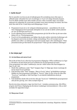 EXCEL-en guide 5(39)
___________________________________________________________________________
_______________
©Christina Hansson, Institutionen för kemi & biomedicinsk vetenskap, Högskolan i Kalmar
09/18/15
1. Varför Excel?
Det är sannolikt så att kraven på ett kalkylprogram för användning inom olika typer av
affärsdrivande verksamhet har styrt utvecklingen av Excel och många liknande program.
Excel är därför utmärkt inom detta område och kan i olika avseenden sägas vara mindre
anpassad och mångsidig för avancerade användare inom naturvetenskap och teknik. Det finns
dock flera skäl till att vi skall börja med tillämpningar i Excel:
 Programmet är just ett av de vanligaste kalkylprogrammen – sannolikheten för att det
finns tillgängligt på din kommande arbetsplats är stor och det är därför oerhört praktiskt
att vara väl förtrogen med Excel.
 Excels släktskap med de andra Office-programmen gör det lätt att lära sig när man redan
känner till t.ex. Word-programmet.
 Excel är ett bra grundprogram som hjälper dig att göra enklare statistiska beräkningar och
bra diagram som du kan använda i många sammanhang. Prova till exempel med att
jämföra rena siffror i en tidningstext med motsvarande stapel- eller cirkeldiagram: Vilket
presentationssätt ger bäst känsla för proportioner? Vilket ger den snabbaste inlärningen?
2. Hur börjar jag?
2.1 Att återfinna och starta Excel
Det är lätt att hitta Excel; oftast har du programmet tillgängligt i Office-snabbmenyn (se figur
1). Då behöver du bara klicka på Excel-symbolen för att få programmet att starta.
Finns programmet inte redan i snabbmenyn, kan det i stället startas från Start-knappen (se
figur 2), på 2 sätt:
1. Direkt från snabbmeny under ”Start”-knappen (figur 3): Släpp upp vänster musknapp då
du har funnit Excel-symbolen.
2. Från Kör/Run under ”Start” knappen : Mata in Excels ”adress” på hårddisken (antingen
bläddrar du fram programmet med hjälp av ”browse” (figur 4) eller så kan du söka efter
”Excel.exe” med hjälp av Sök/Find (figur 5) och därefter dubbelklicka direkt på
programmet.
3. Från hårddisken direkt efter att du har sökt upp ”Excel.exe”: Dubbleklicka på programmet
eller på dess genväg, som i detta exempel (figur 6).
Kan du trots dessa alternativa vägar inte hitta Excel – kontakta systemansvarig. Alla Office-
program skall finnas tillgängliga på alla datorer (undantaget instrumentdatorer, vilka ej skall
användas för rapportskrivning!).
2.2 Menyerna i Excel
 