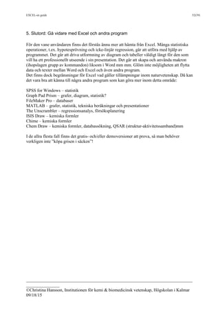 EXCEL-en guide 52(39)
___________________________________________________________________________
_______________
©Christina Hansson, Institutionen för kemi & biomedicinsk vetenskap, Högskolan i Kalmar
09/18/15
5. Slutord: Gå vidare med Excel och andra program
För den vane användaren finns det förstås ännu mer att hämta från Excel. Många statistiska
operationer, t.ex. hypotesprövning och icke-linjär regression, går att utföra med hjälp av
programmet. Det går att driva utformning av diagram och tabeller väldigt långt för den som
vill ha ett professionellt utseende i sin presentation. Det går att skapa och använda makron
(ihopslagen grupp av kommandon) liksom i Word mm mm. Glöm inte möjligheten att flytta
data och texter mellan Word och Excel och även andra program.
Det finns dock begränsningar för Excel vad gäller tillämpningar inom naturvetenskap. Då kan
det vara bra att känna till några andra program som kan göra mer inom detta område:
SPSS for Windows – statistik
Graph Pad Prism – grafer, diagram, statistik?
FileMaker Pro – databaser
MATLAB – grafer, statistik, tekniska beräkningar och presentationer
The Unscrambler – regressionsanalys, försöksplanering
ISIS Draw – kemiska formler
Chime – kemiska formler
Chem Draw – kemiska formler, databassökning, QSAR (struktur-aktivitetssamband)mm
I de allra flesta fall finns det gratis- och/eller demoversioner att prova, så man behöver
verkligen inte ”köpa grisen i säcken”!
 