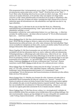 EXCEL-en guide 6(39)
___________________________________________________________________________
_______________
©Christina Hansson, Institutionen för kemi & biomedicinsk vetenskap, Högskolan i Kalmar
09/18/15
Efter programstart tittar vi på programmets menyer (figur 7-). Jämfört med Word visar det sig
att menyerna har samma namn utom i ett fall: ”Tabell” i Word har bytts ut mot ”Data” i
Excel. Detta verkar förståeligt; hela Excel är ju en enda stor tabell, så att säga. Det är värt att
notera att ett enstaka dokument, en fil med data vilken man öppnar och stänger kallas
arbetsbok, en flik i denna arbetsbok kallas ett kalkylblad och en grupp av arbetsböcker vilka
hör ihop och vilka man vill öpnna och arbeta i samtidigt kan fogas samman till en arbetsyta
(arbetsytan sparar då informationen om vilka arbetsböcker som ingår däri men den är i sig
ingen arbetsbok).
Menyn Arkiv (figur 7): Här hittar du det som är känt från Word, dvs. filhantering,
utskriftshantering och förhandsgranskning. Under ”spara arbetsyta” kan man spara flera
arbetsböcker samtidigt, se ovan.
Kommandon i rullisten har varsin understruken bokstav (t.ex. m i Spara som…), vilken kan
användas för snabbkomandon – det räcker alltså att trycka på ”m” för att utföra kommandot
Spara som… (med listen nedfälld).
Menyn Redigera(figur 8): Här finns också kommandon med funktioner motsvarande vad man
hittar i Word. Här kan du klippa ut, klistra in, radera och ta bort olika komponenter.
Operationerna kan utföras på tecken, ord, celler, rader, kolumner eller hela kalkylblad. Något
som är användbart är möjligheten att flytta celler, stycken och tabeller mellan Word och Excel
tämligen friktionsfritt. Detta underlättar i rapportskrivandet!
Menyn Visa(figur 9): Här finns kommandon som styr dels hur Excel-fönstret skall se ut för
användaren och dels hur dokumentet skall se ut, med ev sidhuvud, sidfot och sidnumrering.
Förhandsgranskning av sidbrytningar görs under denna meny, vilket är bra att veta – du kan
granska alla sidor i en följd och justera dina sidbrytningar så att det blir så som du vill ha det.
På tal om granskning: Genom att använda Kommentarer kan varje laborant lägga in sina egna
kommentarer till en labrapport – en ”gul memo-lapp” som syns på kalkylbladet, om detta
önskas. Funktionen Helskärm gör att du kan se dokumentet utan ”Excel-ram”, förutom
menylisten ovanför bladet. Zooma används då man vill se närmare på texten i cellerna.
Menyn Infoga (figur 10): Med hjälp av denna meny kan du infoga ”you-name-it”, vad som
helst, t.ex. nya celler, kolumner, rader, kalkylblad, diagram, sidbrytning, funktioner för
beräkningar, namn (förinprogrammerade kostanter t.ex.), kommentarer (”gula
noteringslappar” för att olika personer skall kunna kommentera ett dokument på olika ställen),
bilder och även Web-adresser.
Menyn Format (figur 11): Härifrån styrs formatet för celler, kolumner och andra delar av
kalkylbladet liksom formatmallar för olika tal i cellerna (t.ex. ”procent”, ”tusental” osv).
Genom att markera ett tecken och klicka Format-Celler-Tecken kan du göra tecknet upphöjt
eller nedsänkt eller göra om det till grekiska bokstäver (typsnitt Symbol). Något annat som
kan vara användbart för stora dataserier är Vilkorsstyrd formatering – då kan t.ex. ett värde
som når över uppsatt gränsvärde automatiskt få ett avvikande utseende i tabellen.
Menyn Verktyg (figur 12): Här finns diverse verktyg, t.ex. stavningskontroll, möjlighet att
dela en arbetsbok mellan flera användare och att skydda boken från oavsiktliga ändringar. Det
näst sista kommandot, Anpassa, ger dig möjlighet att visa nya verktygsfält som standard samt
- under Verktyg-Anpassa-Kommandon – att flytta upp snabbkommandoknappar i
 