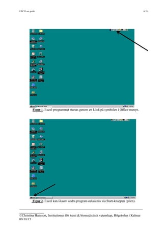 EXCEL-en guide 8(39)
___________________________________________________________________________
_______________
©Christina Hansson, Institutionen för kemi & biomedicinsk vetenskap, Högskolan i Kalmar
09/18/15
Figur 1. Excel-programmet startas genom ett klick på symbolen i Office-menyn.
Figur 2. Excel kan liksom andra program också nås via Start-knappen (pilen).
 