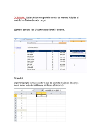CONTARA Esta función nos permite contar de manera Rápida el
total de los Datos de cada rango
Ejemplo: contara los Usuarios que tienen Teléfono .
SUMAR.SI
El primer ejemplo es muy sencillo ya que de una lista de valores aleatorios
quiero sumar todas las celdas que contienen el número 5.
 