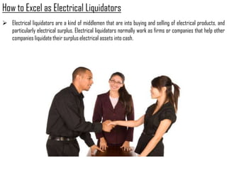 How to Excel as Electrical Liquidators
 Electrical liquidators are a kind of middlemen that are into buying and selling of electrical products, and
  particularly electrical surplus. Electrical liquidators normally work as firms or companies that help other
  companies liquidate their surplus electrical assets into cash.
 