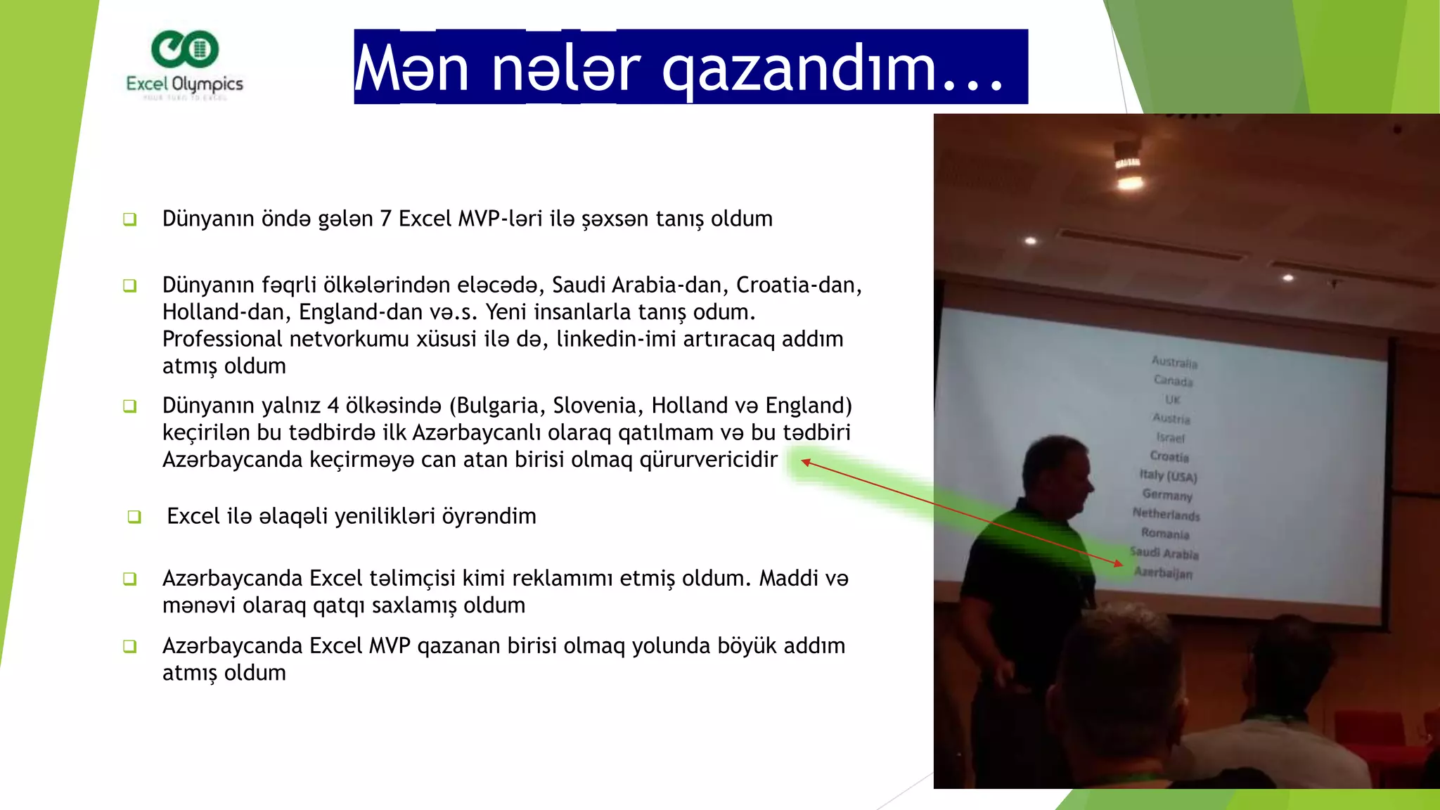 Mən nələr qazandım...
 Dünyanın öndə gələn 7 Excel MVP-ləri ilə şəxsən tanış oldum
 Dünyanın fəqrli ölkələrindən eləcədə, Saudi Arabia-dan, Croatia-dan,
Holland-dan, England-dan və.s. Yeni insanlarla tanış odum.
Professional netvorkumu xüsusi ilə də, linkedin-imi artıracaq addım
atmış oldum
 Dünyanın yalnız 4 ölkəsində (Bulgaria, Slovenia, Holland və England)
keçirilən bu tədbirdə ilk Azərbaycanlı olaraq qatılmam və bu tədbiri
Azərbaycanda keçirməyə can atan birisi olmaq qürurvericidir
 Excel ilə əlaqəli yenilikləri öyrəndim
 Azərbaycanda Excel təlimçisi kimi reklamımı etmiş oldum. Maddi və
mənəvi olaraq qatqı saxlamış oldum
 Azərbaycanda Excel MVP qazanan birisi olmaq yolunda böyük addım
atmış oldum
 