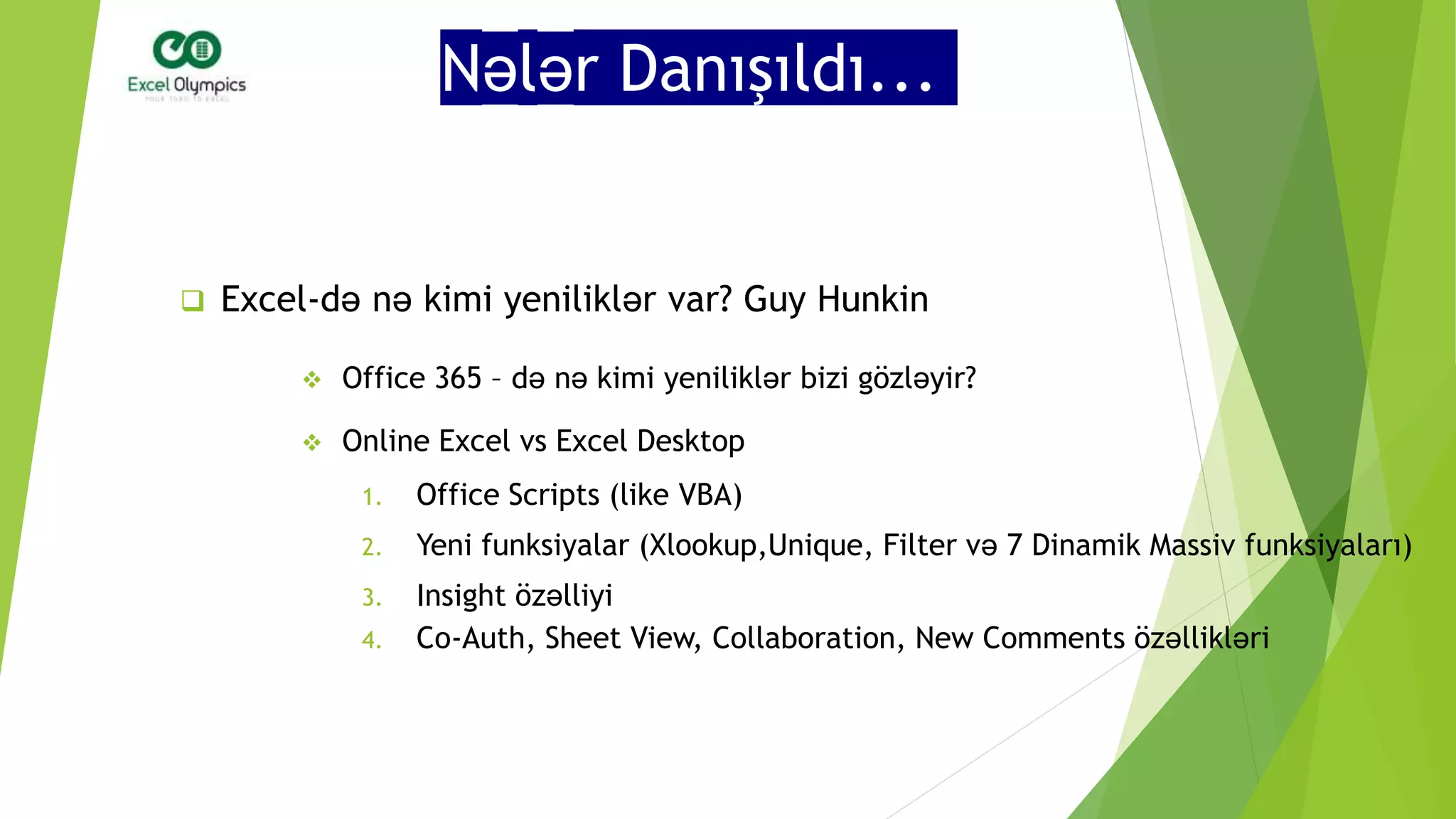 Nələr Danışıldı...
 Excel-də nə kimi yeniliklər var? Guy Hunkin
 Office 365 – də nə kimi yeniliklər bizi gözləyir?
 Online Excel vs Excel Desktop
1. Office Scripts (like VBA)
2. Yeni funksiyalar (Xlookup,Unique, Filter və 7 Dinamik Massiv funksiyaları)
3. Insight özəlliyi
4. Co-Auth, Sheet View, Collaboration, New Comments özəllikləri
 