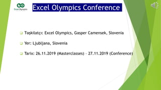 Excel Olympics Conference
 Təşkilatçı: Excel Olympics, Gasper Camensek, Slovenia
 Yer: Ljubljana, Slovenia
 Tarix: 26.11.2019 (Masterclasses) – 27.11.2019 (Conference)
 