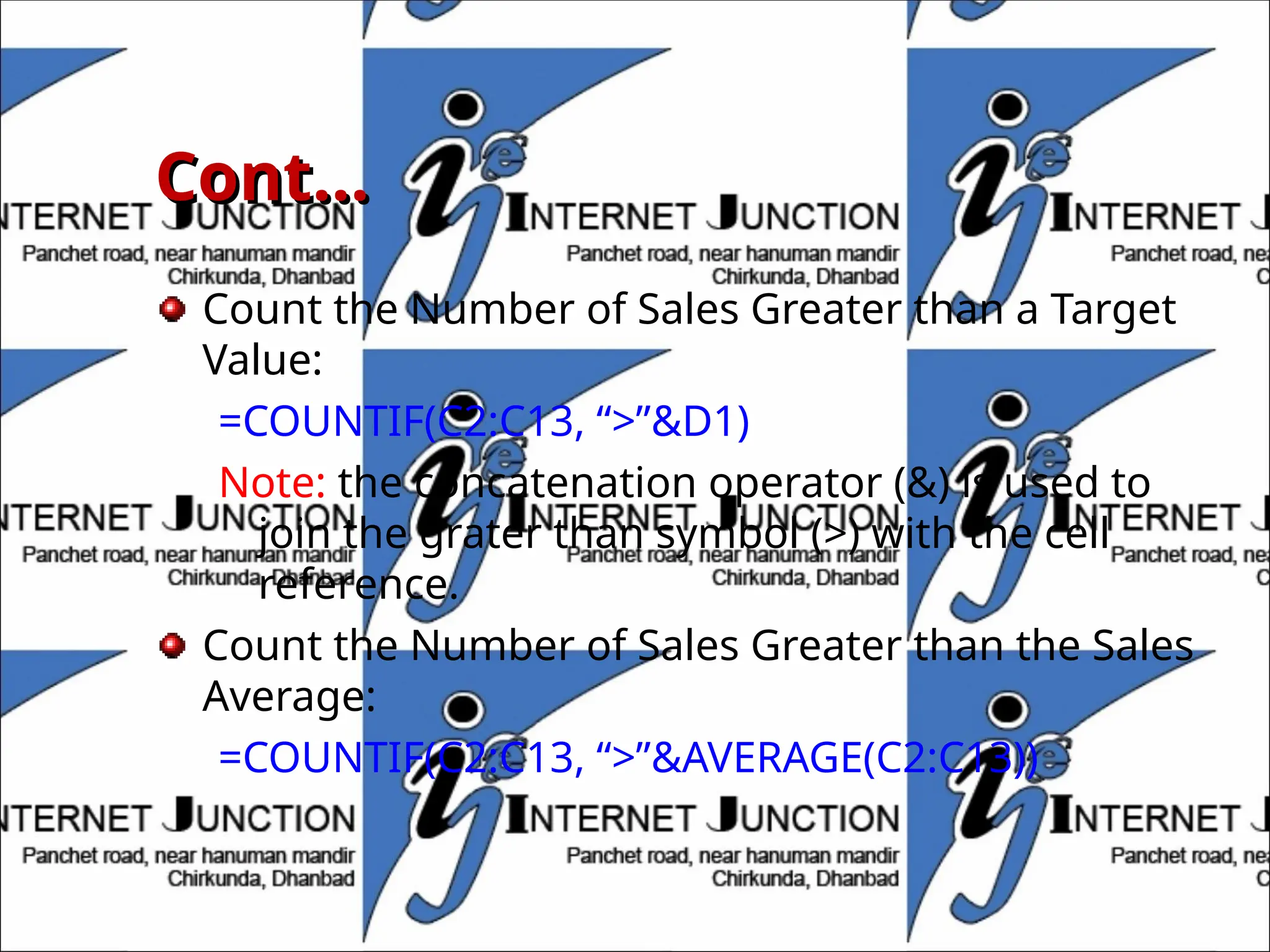 Cont…
Cont…
Count the Number of Sales Greater than a Target
Value:
=COUNTIF(C2:C13, “>”&D1)
Note: the concatenation operator (&) is used to
join the grater than symbol (>) with the cell
reference.
Count the Number of Sales Greater than the Sales
Average:
=COUNTIF(C2:C13, “>”&AVERAGE(C2:C13))
 