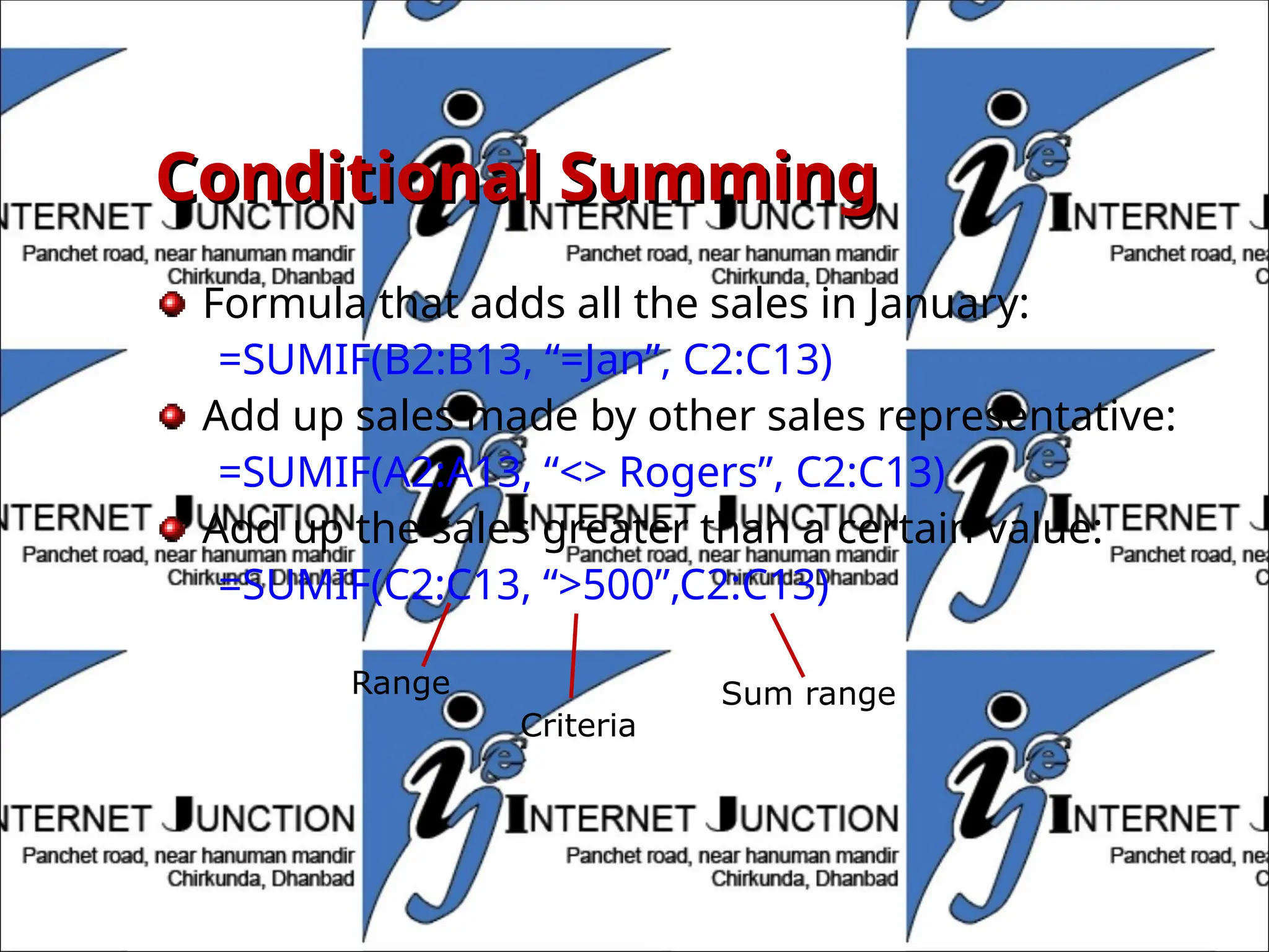 Conditional Summing
Conditional Summing
Formula that adds all the sales in January:
=SUMIF(B2:B13, “=Jan”, C2:C13)
Add up sales made by other sales representative:
=SUMIF(A2:A13, “<> Rogers”, C2:C13)
Add up the sales greater than a certain value:
=SUMIF(C2:C13, “>500”,C2:C13)
Range
Criteria
Sum range
 