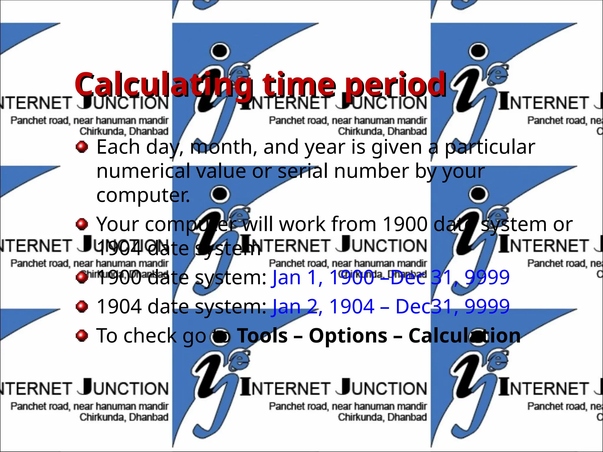 Calculating time period
Calculating time period
Each day, month, and year is given a particular
numerical value or serial number by your
computer.
Your computer will work from 1900 date system or
1904 date system
1900 date system: Jan 1, 1900 –Dec 31, 9999
1904 date system: Jan 2, 1904 – Dec31, 9999
To check go to Tools – Options – Calculation
 