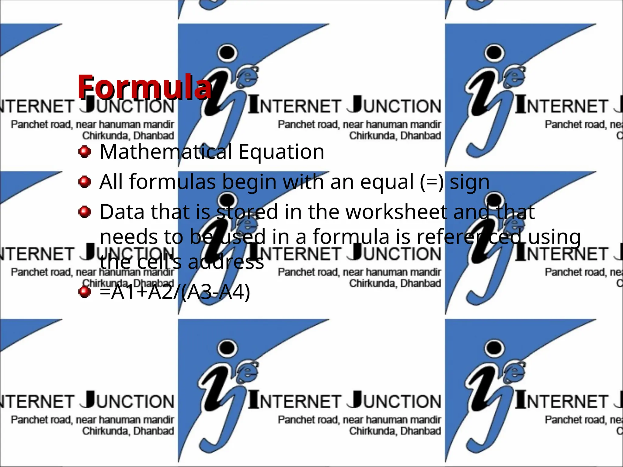 Formula
Formula
Mathematical Equation
All formulas begin with an equal (=) sign
Data that is stored in the worksheet and that
needs to be used in a formula is referenced using
the cell’s address
=A1+A2/(A3-A4)
 