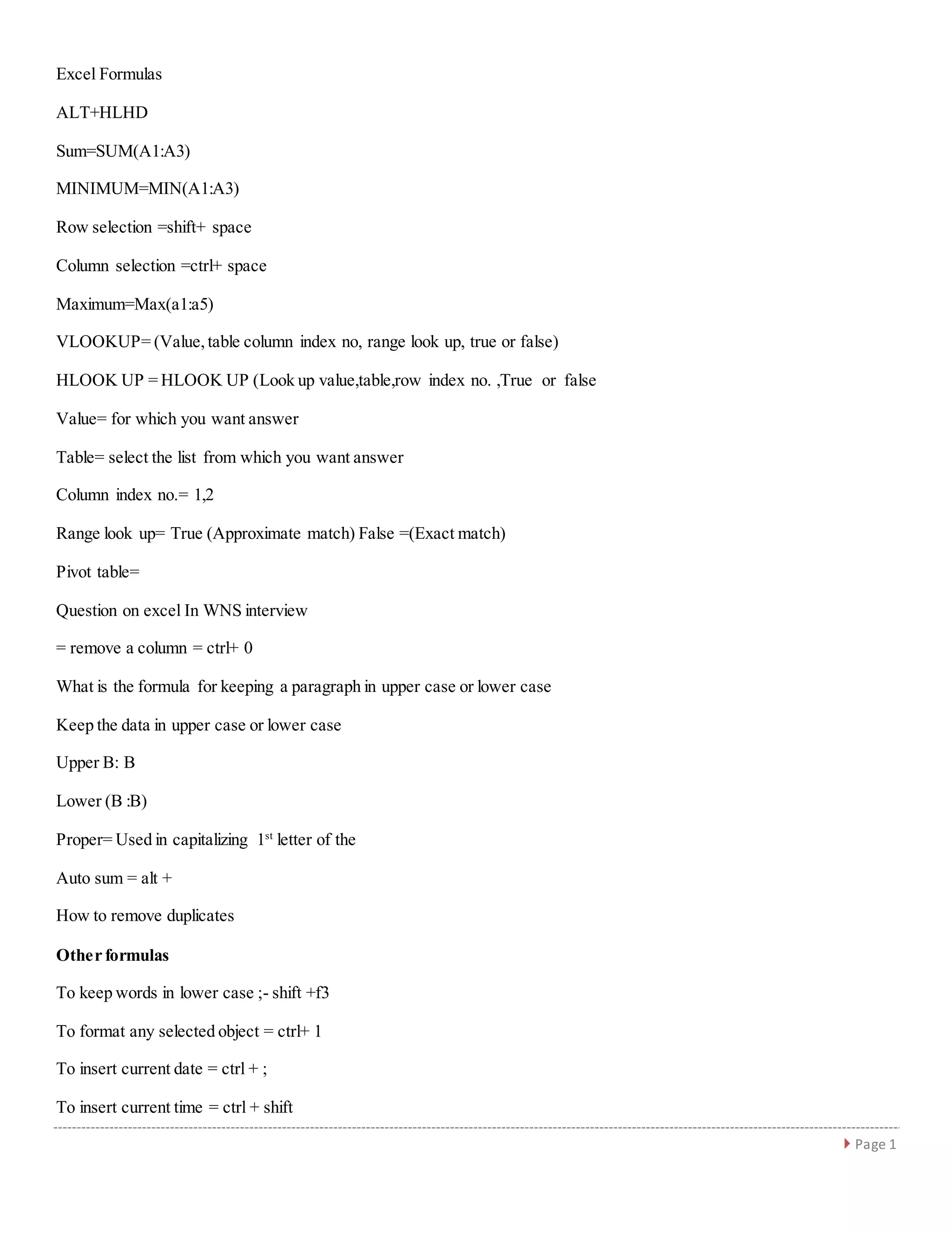  Page 1
Excel Formulas
ALT+HLHD
Sum=SUM(A1:A3)
MINIMUM=MIN(A1:A3)
Row selection =shift+ space
Column selection =ctrl+ space
Maximum=Max(a1:a5)
VLOOKUP= (Value,table column index no, range look up, true or false)
HLOOK UP = HLOOK UP (Look up value,table,row index no. ,True or false
Value= for which you want answer
Table= select the list from which you want answer
Column index no.= 1,2
Range look up= True (Approximate match) False =(Exact match)
Pivot table=
Question on excel In WNS interview
= remove a column = ctrl+ 0
What is the formula for keeping a paragraph in upper case or lower case
Keep the data in upper case or lower case
Upper B: B
Lower (B :B)
Proper= Used in capitalizing 1st
letter of the
Auto sum = alt +
How to remove duplicates
Other formulas
To keep words in lower case ;- shift +f3
To format any selected object = ctrl+ 1
To insert current date = ctrl + ;
To insert current time = ctrl + shift
 