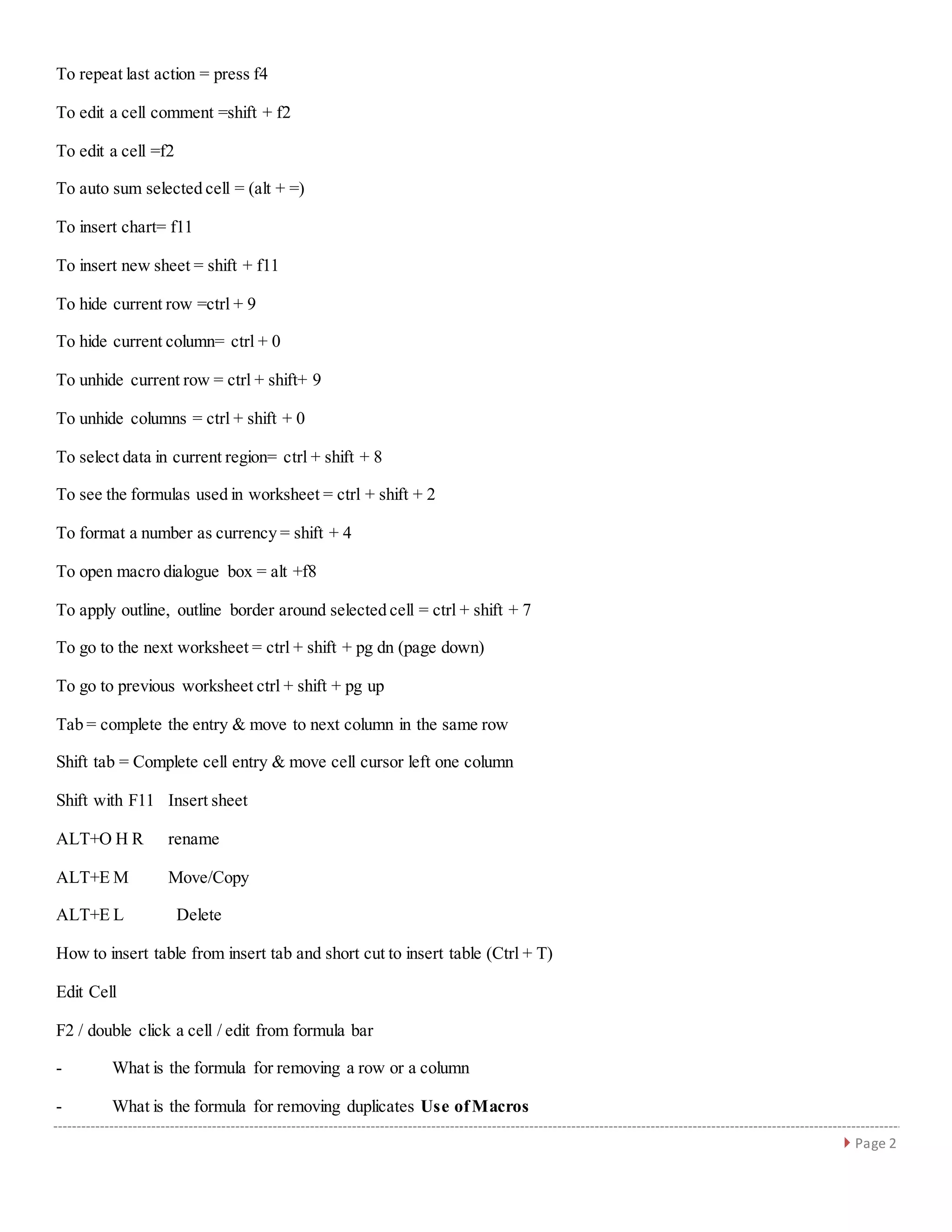  Page 2
To repeat last action = press f4
To edit a cell comment =shift + f2
To edit a cell =f2
To auto sum selected cell = (alt + =)
To insert chart= f11
To insert new sheet = shift + f11
To hide current row =ctrl + 9
To hide current column= ctrl + 0
To unhide current row = ctrl + shift+ 9
To unhide columns = ctrl + shift + 0
To select data in current region= ctrl + shift + 8
To see the formulas used in worksheet = ctrl + shift + 2
To format a number as currency = shift + 4
To open macro dialogue box = alt +f8
To apply outline, outline border around selected cell = ctrl + shift + 7
To go to the next worksheet = ctrl + shift + pg dn (page down)
To go to previous worksheet ctrl + shift + pg up
Tab = complete the entry & move to next column in the same row
Shift tab = Complete cell entry & move cell cursor left one column
Shift with F11 Insert sheet
ALT+O H R rename
ALT+E M Move/Copy
ALT+E L Delete
How to insert table from insert tab and short cut to insert table (Ctrl + T)
Edit Cell
F2 / double click a cell / edit from formula bar
- What is the formula for removing a row or a column
- What is the formula for removing duplicates Use ofMacros
 