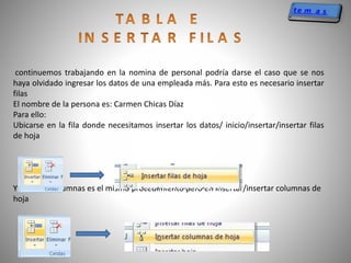 continuemos trabajando en la nomina de personal podría darse el caso que se nos
haya olvidado ingresar los datos de una empleada más. Para esto es necesario insertar
filas
El nombre de la persona es: Carmen Chicas Díaz
Para ello:
Ubicarse en la fila donde necesitamos insertar los datos/ inicio/insertar/insertar filas
de hoja
Y para las columnas es el mismo procedimiento pero en insertar/insertar columnas de
hoja
 