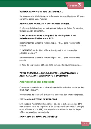 Sesión 3
43
BONIFICACION = 5% del SUELDO BASICO
Por acuerdo con el sindicato de la Empresa se acordó asignar 10 soles
por c/hijo como asig. Familiar
ASIGNACION FAMILIAR = 10 * Número de hijos.
El número de hijos debe ser extraído de la hoja de Datos Personales.
Utilizar función BUSCARV...
El INCREMENTO es de 10% y sólo se les asignará a los
trabajadores afiliados a una AFP.
Recomendamos utilizar la función lógica =SI... para realizar este
cálculo.
El INCENTIVO es de 3% y sólo se le asignará a los empleados
afiliados a una AFP
Recomendamos utilizar la función lógica =SI... para realizar este
cálculo.
El Total de Ingresos se obtiene de la suma de lo siguientes campos:	
TOTAL INGRESOS = SUELDO BASICO + BONIFICACION +
ASIG. FAMILIAR + INCREMENTO + INCENTIVO
Aportaciones del Empleado
Cuando un trabajador es contratado o estable se le descuenta por Ley
IPSS, SNP y FONAVI.
Prestaciones de salud 0% el cual será deducido del Total de Ingresos.
IPSS = 0% del TOTAL DE INGRESOS
SNP (Seguro Nacional de Pensiones) sólo se le debe descontar 11%
deducido del Total de Ingresos, a los trabajadores afiliados al SNP (no
estar afiliados a una AFP). Recomendamos utilizar la función lógica
=SI... para realizar este cálculo.	
SNP = 11% del TOTAL DE INGRESOS
 