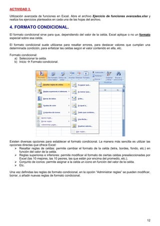 12
ACTIVIDAD 3.
Utilización avanzada de funciones en Excel. Abre el archivo Ejercicio de funciones avanzadas.xlsx y
realiza los ejercicios planteados en cada una de las hojas del archivo.
4. FORMATO CONDICIONAL.
El formato condicional sirve para que, dependiendo del valor de la celda, Excel aplique o no un formato
especial sobre esa celda.
El formato condicional suele utilizarse para resaltar errores, para destacar valores que cumplan una
determinada condición, para enfatizar las celdas según el valor contenido en ella, etc.
Formato condicional:
a) Seleccionar la celda.
b) Inicio  Formato condicional.
Existen diversas opciones para establecer el formato condicional. La manera más sencilla es utilizar las
opciones directas que ofrece Excel:
 Resaltar reglas de celdas: permite cambiar el formato de la celda (letra, bordes, fondo, etc.) en
función del valor de la celda.
 Reglas superiores e inferiores: permite modificar el formato de ciertas celdas preseleccionadas por
Excel (las 10 mejores, las 10 peores, las que están por encima del promedio, etc.).
 Conjunto de iconos: permite asignar a la celda un icono en función del valor de la celda.
 Etc.
Una vez definidas las reglas de formato condicional, en la opción “Administrar reglas” se pueden modificar,
borrar, o añadir nuevas reglas de formato condicional.
 