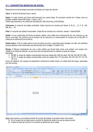 2
2.1.- CONCEPTOS BÁSICOS DE EXCEL.
Repasemos la terminología asociada al trabajo con hojas de cálculo:
Libro  archivo de Excel (Libro1.xlsxx).
Hojas  cada archivo de Excel está formado por varias hojas. En principio consta de 3 hojas, pero se
pueden ampliar hasta 255 (Hoja 1, Hoja 2, etc.)
Cada hoja presenta una cuadrícula formada por 256 columnas y 65.536 filas.
Columnas  conjunto de celdas verticales. Cada columna se nombra por letras: A, B, C,..., X, Y, Z, AA,
AB, AC,..., IV.
Filas  conjunto de celdas horizontales. Cada fila se nombra con números: desde 1 hasta 65536.
Celda  Las cuadrículas de Excel se llaman celdas. Una celda es la intersección de una columna y una
fila en una hoja. Se nombra con el nombre de su columna y a continuación el número de su fila (B9 
celda de la columna B con la fila 9).
Celda activa  Es la celda sobre la que se sitúa el cursor, preparado para trabajar con ella. Se identifica
porque aparece más remarcada que las demás (en la imagen, la celda F12).
Rango  Bloque rectangular de una o más celdas que Excel trata como una unidad. Los rangos son
vitales en la Hoja de Cálculo, ya que todo tipo de operaciones se realizan a base de rangos.
Ejemplos:
 B3:B8  rango de celdas comprendido entre las celdas B3 y B8 (es decir, B3, B4, B5, B6, B7, B8).
 E4:F7  rango de celdas comprendido entre las celdas E4 y F7 (es decir, E4, E5, E6, E7, F4, F5,
F6, F7).
Como se observa, los rangos se especifican indicando la celda inicial y la celda final del rango, reparadas
por dos puntos.
Nota: para acudir a una celda concreta de la hoja de trabajo se pueden hacer dos cosas:
a) En el cuadro de la celda activa, escribir la referencia celda a la que se quiere acudir.
b) Pulsar la tecla de función F5 y escribir la referencia de la celda.
 