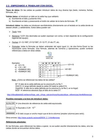 3
2.2.- EMPEZAMOS A TRABAJAR CON EXCEL.
Tipos de datos: En las celdas se pueden introducir datos de muy diverso tipo (texto, números, fechas,
fórmulas, etc.).
Validar datos: al introducir un dato en la celda hay que validarlo:
a) Escribiendo el dato y pulsando Intro.
b) Escribiendo el dato y presionando el botón de validar de la barra de fórmulas.
Introducir datos: los datos se introducen escribiéndolos directamente con el teclado en la celda donde se
deseen añadir, y validándolos. Estos datos pueden ser:
 Texto: hola
 Números: 5,231 (los decimales se suelen expresar con coma, si bien depende de la configuración
regional del equipo)
 Fechas: 21-12-1997, 21/12/1997, 21-12-77, 21-dic-77, etc.
 Formulas: todas la fórmulas se deben anteceder del signo igual (=), de otra forma Excel no las
reconocerá como fórmulas. Una fórmula, además de números y operaciones, puede contener
referencias a datos en otras celdas.
Fórmulas en
EXCEL.xlsx
Ejemplos:
a) =21+15.
b) = A1 + B1
c) =SUMA(A1;B3)
d) =SUMA(A1:A6)
Nota: ¿Cómo se referencian los datos de las celdas?
B7  dato de la celda definida por la columna B y la fila 7.
C8:E15  rango definido desde la celda C8 hasta la celda E15.
Hoja2!A2  dato de la celda definida por la columna A y la fila 2, en la Hoja2.
$C$1  referencia absoluta (fija) al dato de la celda C1.
http://cfievalladolid2.net/tecno/hoja_calc_c/hoja_calc/archivos/Ayuda/utilizar_referencias.htm#diferencias
Posibles mensajes a la hora de introducir datos:
#¡VALOR!
3,24E+13
########
Otros errores: http://www.aulaclic.es/excel2003/t_2_3.htm#errores
Referencias absolutas:
En las fórmulas, para referenciar los datos a operar, no se suelen escribir directamente los datos, sino las
celdas donde se encuentran dichos datos.
A B C D E F
1 5 2
2 4 7
3 6 4
4 5
5 1
6 7
 Una dirección de referencia de celda está equivocada.
 Equivale a 3,24 · 1013
 El dato ocupa un ancho mayor que el de la columna (ampliar columna para verlo).
=21+15
=A1+B1
=SUMA(A1:A6)
 