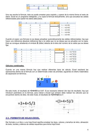 4
Una vez escrita la fórmula, ésta se puede arrastrar para copiarla, y operar de la misma forma el resto de
datos. Excel es un programa inteligente, y no copia la fórmula textualmente, sino que actualiza las celdas
referenciadas para operar los datos adecuados.
Cuando al copiar una fórmula no se desea actualizar automáticamente las celdas referenciadas, hay que
hacer una referencia absoluta (referencia fija) a la celda que no se desea que se actualice con la copia.
Esto se consigue añadiendo el símbolo $ (dólar) delante de la letra del número de la celda que se desea
fijar.
Cálculos combinados.
Cuando en una misma fórmula hay que realizar diferentes tipos de cálculo, Excel resolverá las
operaciones dentro de la fórmula con un determinado orden de prioridad, siguiendo el criterio matemático
de separación en términos.
De este modo, el resultado de =3+4+5/3 es 8,67. Si es necesario obtener otro tipo de resultado, hay que
introducir paréntesis en la fórmula, para indicar a Excel que primero debe realizar los cálculos que se
encuentran dentro de ellos. De este modo, el resultado de =(3+4+5)/3 es 4
2.3.- FORMATO DE HOJAS EXCEL.
Dar formato a un libro o una hoja Excel significa emplear los tipos, colores y tamaños de letra, alineación
de texto, bordes y rellenos de celdas requeridos para dicha hoja Excel.
 