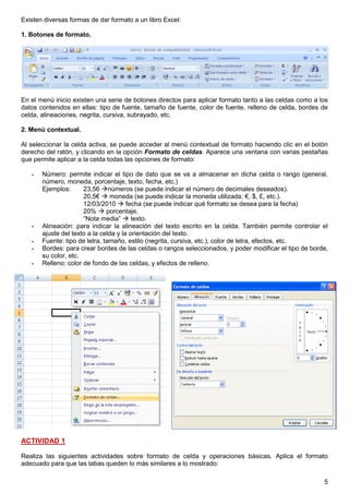5
Existen diversas formas de dar formato a un libro Excel:
1. Botones de formato.
En el menú inicio existen una serie de botones directos para aplicar formato tanto a las celdas como a los
datos contenidos en ellas: tipo de fuente, tamaño de fuente, color de fuente, relleno de celda, bordes de
celda, alineaciones, negrita, cursiva, subrayado, etc.
2. Menú contextual.
Al seleccionar la celda activa, se puede acceder al menú contextual de formato haciendo clic en el botón
derecho del ratón, y clicando en la opción Formato de celdas. Aparece una ventana con varias pestañas
que permite aplicar a la celda todas las opciones de formato:
- Número: permite indicar el tipo de dato que se va a almacenar en dicha celda o rango (general,
número, moneda, porcentaje, texto, fecha, etc.)
Ejemplos: 23,56 números (se puede indicar el número de decimales deseados).
20,5€  moneda (se puede indicar la moneda utilizada: €, $, £, etc.).
12/03/2010  fecha (se puede indicar qué formato se desea para la fecha)
20%  porcentaje.
“Nota media”  texto.
- Alineación: para indicar la alineación del texto escrito en la celda. También permite controlar el
ajuste del texto a la celda y la orientación del texto.
- Fuente: tipo de letra, tamaño, estilo (negrita, cursiva, etc.), color de letra, efectos, etc.
- Bordes: para crear bordes de las celdas o rangos seleccionados, y poder modificar el tipo de borde,
su color, etc.
- Relleno: color de fondo de las celdas, y efectos de relleno.
ACTIVIDAD 1
Realiza las siguientes actividades sobre formato de celda y operaciones básicas. Aplica el formato
adecuado para que las tabas queden lo más similares a lo mostrado:
 