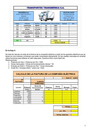 7
En la Hoja 4:
Se trata de calcular el coste de la factura de la compañía eléctrica a partir de los aparatos eléctricos que se
tienen en una vivienda y el tiempo que están conectados diariamente. En las casillas marcadas en amarillo
utiliza funciones para obtener el valor adecuado. Guarda el libro como Ejer5.xls.
Observaciones:
 Potencia (en Kw) = Potencia (en W) / 1000
 Horas mensuales = Horas de funcionamiento diarias * 30
 Energía (en Kwh) = Potencia (en Kw) * horas mensuales.
 Coste (€) = Energía (Kwh) * precio de 1 Kwh
 