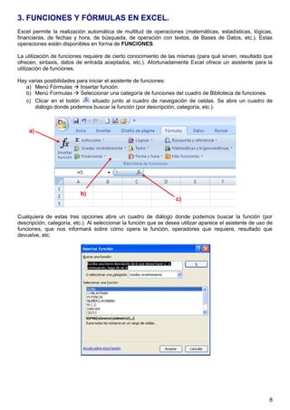 8
3. FUNCIONES Y FÓRMULAS EN EXCEL.
Excel permite la realización automática de multitud de operaciones (matemáticas, estadísticas, lógicas,
financieras, de fechas y hora, de búsqueda, de operación con textos, de Bases de Datos, etc.). Estas
operaciones están disponibles en forma de FUNCIONES.
La utilización de funciones requiere de cierto conocimiento de las mismas (para qué sirven, resultado que
ofrecen, sintaxis, datos de entrada aceptados, etc.). Afortunadamente Excel ofrece un asistente para la
utilización de funciones.
Hay varias posibilidades para iniciar el asistente de funciones:
a) Menú Fórmulas  Insertar función.
b) Menú Formulas  Seleccionar una categoría de funciones del cuadro de Biblioteca de funciones.
c) Clicar en el botón situado junto al cuadro de navegación de celdas. Se abre un cuadro de
diálogo donde podemos buscar la función (por descripción, categoría, etc.).
Cualquiera de estas tres opciones abre un cuadro de diálogo donde podemos buscar la función (por
descripción, categoría, etc.). Al seleccionar la función que se desea utilizar aparece el asistente de uso de
funciones, que nos informará sobre cómo opera la función, operadores que requiere, resultado que
devuelve, etc.
a)
b)
c)
 