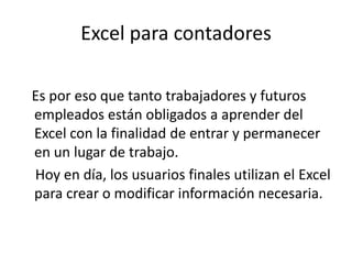 Excel para contadores

Es por eso que tanto trabajadores y futuros
empleados están obligados a aprender del
Excel con la finalidad de entrar y permanecer
en un lugar de trabajo.
Hoy en día, los usuarios finales utilizan el Excel
para crear o modificar información necesaria.
 