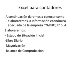 Excel para contadores
 A continuación daremos a conocer como
   elaboraremos la información económica
   adecuada de la empresa “YARUQUI” S. A.
Elaboraremos:
- Estado de Situación Inicial
-Libro Diario
-Mayorización
-Balance de Comprobación
 