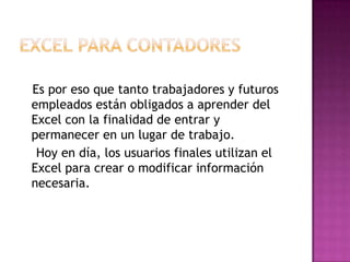 Es por eso que tanto trabajadores y futuros
empleados están obligados a aprender del
Excel con la finalidad de entrar y
permanecer en un lugar de trabajo.
 Hoy en día, los usuarios finales utilizan el
Excel para crear o modificar información
necesaria.
 