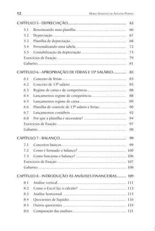 12 MÁRIO SEBASTIÃO DE AZEVEDO PEREIRA
CAPÍTULO 5 - DEPRECIAÇÃO.............................................................. 63
5.1 Renomeando uma planilha.................................................... 66
5.2 Depreciação ........................................................................... 67
5.3 Planilha de depreciação......................................................... 68
5.4 Personalizando uma tabela.................................................... 72
5.5 Contabilização da depreciação .............................................. 73
Exercícios de fixação....................................................................... 79
Gabarito........................................................................................... 81
CAPÍTULO 6 - APROPRIAÇÃO DE FÉRIAS E 13º SALÁRIO.............. 83
6.1 Conceito de férias.................................................................. 83
6.2 Conceito de 13º salário ......................................................... 85
6.3 Regime de caixa e de competência........................................ 88
6.4 Lançamentos regime de competência.................................... 88
6.5 Lançamentos regime de caixa................................................ 89
6.6 Planilha de controle de 13º salário e férias............................ 90
6.7 Lançamentos contábeis ......................................................... 92
6.8 Por que a planilha é necessária? ........................................... 94
Exercícios de fixação....................................................................... 97
Gabarito........................................................................................... 98
CAPÍTULO 7 - BALANÇO...................................................................... 99
7.1 Conceitos básicos .................................................................. 99
7.2 Como é formado o balanço? ................................................. 100
7.3 Como funciona o balanço? ................................................... 106
Exercícios de fixação....................................................................... 107
Gabarito........................................................................................... 108
CAPÍTULO 8 - INTRODUÇÃO ÀS ANÁLISES FINANCEIRAS.......... 109
8.1 Análise vertical ...................................................................... 111
8.2 Como o Excel faz o cálculo? ................................................ 113
8.3 Análise horizontal ................................................................. 115
8.4 Quocientes de liquidez.......................................................... 116
8.5 Outros quocientes ................................................................. 119
8.6 Comparação das análises....................................................... 121
 