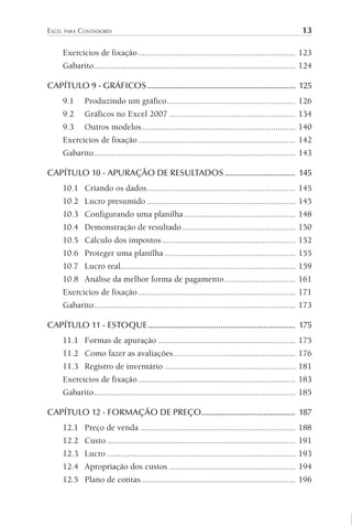 EXCEL PARA CONTADORES 13
Exercícios de fixação....................................................................... 123
Gabarito........................................................................................... 124
CAPÍTULO 9 - GRÁFICOS ..................................................................... 125
9.1 Produzindo um gráfico.......................................................... 126
9.2 Gráficos no Excel 2007 ......................................................... 134
9.3 Outros modelos ..................................................................... 140
Exercícios de fixação....................................................................... 142
Gabarito........................................................................................... 143
CAPÍTULO 10 - APURAÇÃO DE RESULTADOS................................. 145
10.1 Criando os dados................................................................... 145
10.2 Lucro presumido ................................................................... 145
10.3 Configurando uma planilha .................................................. 148
10.4 Demonstração de resultado................................................... 150
10.5 Cálculo dos impostos ............................................................ 152
10.6 Proteger uma planilha ........................................................... 155
10.7 Lucro real............................................................................... 159
10.8 Análise da melhor forma de pagamento................................ 161
Exercícios de fixação....................................................................... 171
Gabarito........................................................................................... 173
CAPÍTULO 11 - ESTOQUE..................................................................... 175
11.1 Formas de apuração .............................................................. 175
11.2 Como fazer as avaliações....................................................... 176
11.3 Registro de inventário ........................................................... 181
Exercícios de fixação....................................................................... 183
Gabarito........................................................................................... 185
CAPÍTULO 12 - FORMAÇÃO DE PREÇO............................................ 187
12.1 Preço de venda ...................................................................... 188
12.2 Custo ..................................................................................... 191
12.3 Lucro ..................................................................................... 193
12.4 Apropriação dos custos ......................................................... 194
12.5 Plano de contas...................................................................... 196
 