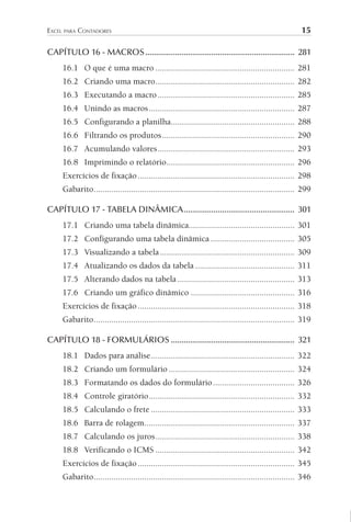 EXCEL PARA CONTADORES 15
CAPÍTULO 16 - MACROS...................................................................... 281
16.1 O que é uma macro ............................................................... 281
16.2 Criando uma macro............................................................... 282
16.3 Executando a macro.............................................................. 285
16.4 Unindo as macros.................................................................. 287
16.5 Configurando a planilha........................................................ 288
16.6 Filtrando os produtos............................................................ 290
16.7 Acumulando valores.............................................................. 293
16.8 Imprimindo o relatório.......................................................... 296
Exercícios de fixação....................................................................... 298
Gabarito........................................................................................... 299
CAPÍTULO 17 - TABELA DINÂMICA.................................................... 301
17.1 Criando uma tabela dinâmica................................................ 301
17.2 Configurando uma tabela dinâmica ...................................... 305
17.3 Visualizando a tabela............................................................. 309
17.4 Atualizando os dados da tabela ............................................. 311
17.5 Alterando dados na tabela ..................................................... 313
17.6 Criando um gráfico dinâmico ............................................... 316
Exercícios de fixação....................................................................... 318
Gabarito........................................................................................... 319
CAPÍTULO 18 - FORMULÁRIOS .......................................................... 321
18.1 Dados para análise................................................................. 322
18.2 Criando um formulário ......................................................... 324
18.3 Formatando os dados do formulário..................................... 326
18.4 Controle giratório.................................................................. 332
18.5 Calculando o frete ................................................................. 333
18.6 Barra de rolagem.................................................................... 337
18.7 Calculando os juros............................................................... 338
18.8 Verificando o ICMS ............................................................... 342
Exercícios de fixação....................................................................... 345
Gabarito........................................................................................... 346
 