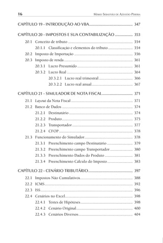 16 MÁRIO SEBASTIÃO DE AZEVEDO PEREIRA
CAPÍTULO 19 - INTRODUÇÃO AO VBA............................................ 347
CAPÍTULO 20 - IMPOSTOS E SUA CONTABILIZAÇÃO .................. 353
20.1 Conceito de tributo ............................................................... 354
20.1.1 Classificação e elementos do tributo........................ 354
20.2 Imposto de Importação ......................................................... 356
20.3 Imposto de renda................................................................... 361
20.3.1 Lucro Presumido ...................................................... 361
20.3.2 Lucro Real ................................................................ 364
20.3.2.1 Lucro real trimestral................................. 366
20.3.2.2 Lucro real anual........................................ 367
CAPÍTULO 21 - SIMULADOR DE NOTA FISCAL............................... 371
21.1 Layout da Nota Fiscal ............................................................ 371
21.2 Banco de Dados ..................................................................... 374
21.2.1 Destinatário .............................................................. 374
21.2.2 Produto..................................................................... 375
21.2.3 Transportador........................................................... 377
21.2.4 CFOP........................................................................ 378
21.3 Funcionamento do Simulador............................................... 378
21.3.1 Preenchimento campo Destinatário ......................... 379
21.3.2 Preenchimento campo Transportador ...................... 380
21.3.3 Preenchimento Dados do Produto ........................... 381
21.3.4 Preenchimento Cálculo do Imposto......................... 383
CAPÍTULO 22 - CENÁRIO TRIBUTÁRIO............................................. 397
22.1 Impostos Não Cumulativos................................................... 388
22.2 ICMS...................................................................................... 392
22.3 ISS.......................................................................................... 396
22.4 Cenários no Excel.................................................................. 398
22.4.1 Testes de Hipóteses................................................... 398
22.4.2 Cenário Original....................................................... 400
22.4.3 Cenários Diversos..................................................... 404
 