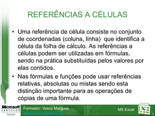 7REFERÊNCIAS A CÉLULASUma referência de célula consiste no conjunto de coordenadas (coluna, linha)  que identifica a célula da folha de cálculo. As referências a células podem ser utilizadas em fórmulas, sendo na prática substituídas pelos valores por elas contidos. Nas fórmulas e funções pode usar referências relativas, absolutas ou mistas sendo esta distinção importante para as operações de cópias de uma fórmula.