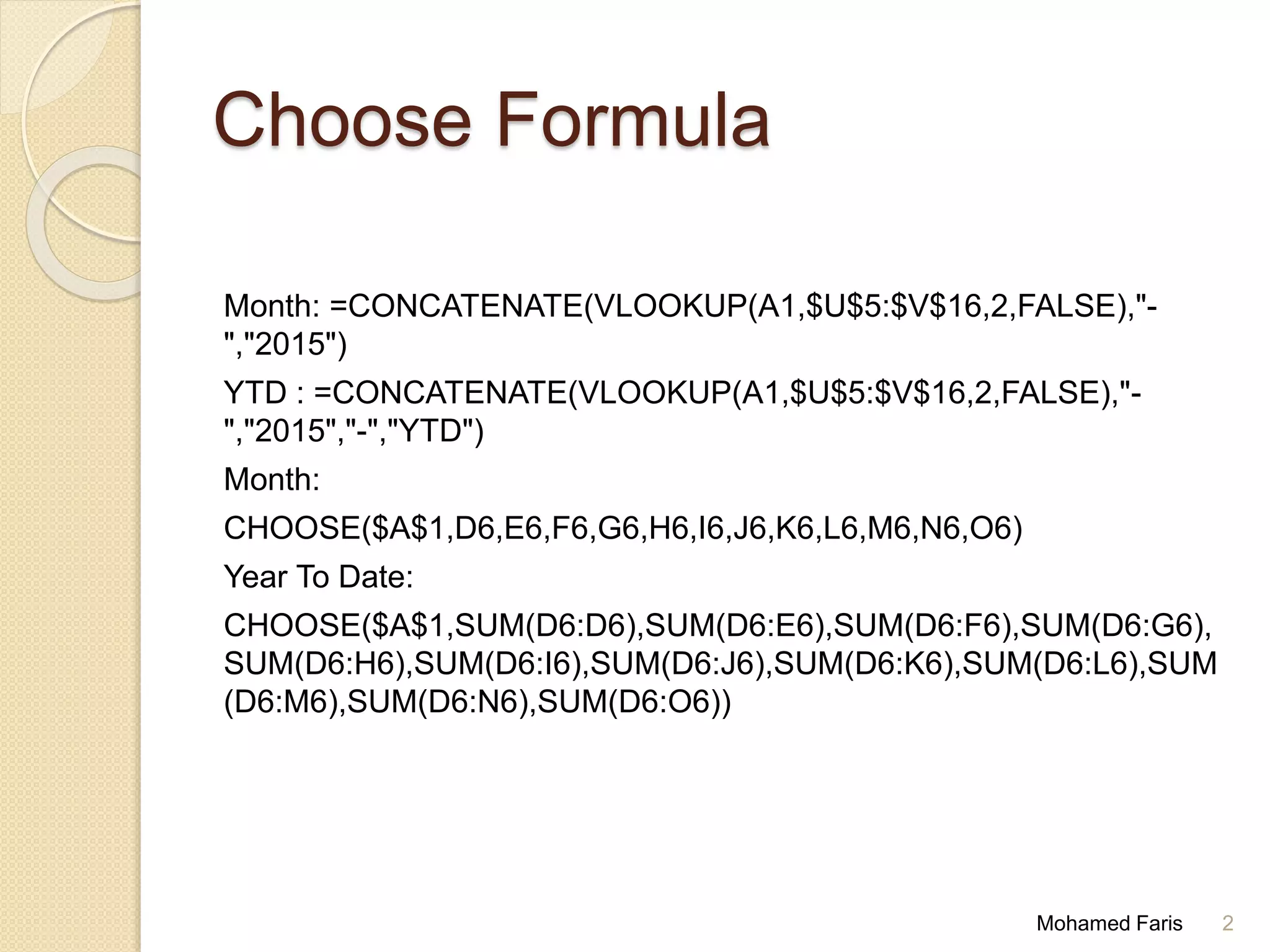 Choose Formula
Month: =CONCATENATE(VLOOKUP(A1,$U$5:$V$16,2,FALSE),"-
","2015")
YTD : =CONCATENATE(VLOOKUP(A1,$U$5:$V$16,2,FALSE),"-
","2015","-","YTD")
Month:
CHOOSE($A$1,D6,E6,F6,G6,H6,I6,J6,K6,L6,M6,N6,O6)
Year To Date:
CHOOSE($A$1,SUM(D6:D6),SUM(D6:E6),SUM(D6:F6),SUM(D6:G6),
SUM(D6:H6),SUM(D6:I6),SUM(D6:J6),SUM(D6:K6),SUM(D6:L6),SUM
(D6:M6),SUM(D6:N6),SUM(D6:O6))
Mohamed Faris 2
 