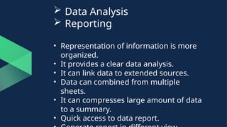  Data Analysis
 Reporting
• Representation of information is more
organized.
• It provides a clear data analysis.
• It can link data to extended sources.
• Data can combined from multiple
sheets.
• It can compresses large amount of data
to a summary.
• Quick access to data report.
 