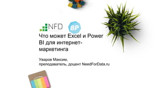 Что может Excel и Power
BI для интернет-
маркетинга
Уваров Максим,
преподаватель, доцент NeedForData.ru
 