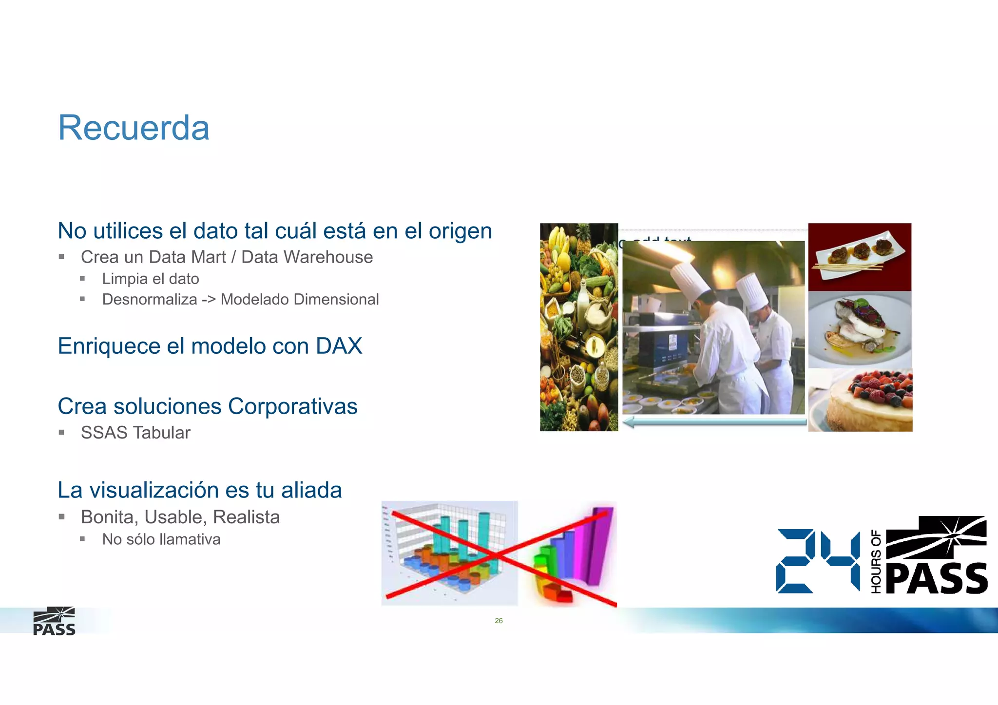 Recuerda
No utilices el dato tal cuál está en el origen
Crea un Data Mart / Data Warehouse
Limpia el dato
Desnormaliza -> Modelado Dimensional

Enriquece el modelo con DAX
Crea soluciones Corporativas
SSAS Tabular

La visualización es tu aliada
Bonita, Usable, Realista
No sólo llamativa

26

 