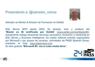 Presentando a: @salvador_ramos
Salvador es Mentor & Director de Formación en SolidQ.
SQL Server MVP desde 2003. Es director, tutor y profesor del
“Master en BI certificado por SolidQ” (www.solidq.com/es/MasterBI).
Actualmente trabaja ofreciendo servicios consultoría, formación y mentoring en
SQL Server y Business Intelligence. Es orador habitual eventos organizados
por Microsoft y por grupos de usuarios, cofundador de PASS Spanish Group,
mantiene el blog www.sqlserversi.com
.
Su libro gratuito “Microsoft BI: vea el cubo medio lleno”.

2
2

 