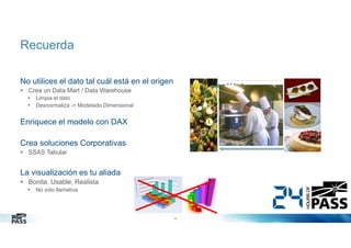 Recuerda
No utilices el dato tal cuál está en el origen
Crea un Data Mart / Data Warehouse
Limpia el dato
Desnormaliza -> Modelado Dimensional

Enriquece el modelo con DAX
Crea soluciones Corporativas
SSAS Tabular

La visualización es tu aliada
Bonita, Usable, Realista
No sólo llamativa

26

 
