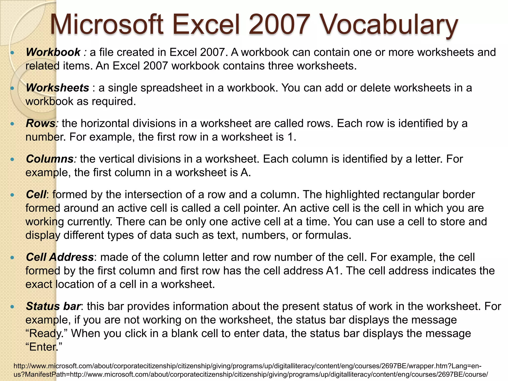  Workbook : a file created in Excel 2007. A workbook can contain one or more worksheets and
related items. An Excel 2007 workbook contains three worksheets.
 Worksheets : a single spreadsheet in a workbook. You can add or delete worksheets in a
workbook as required.
 Rows: the horizontal divisions in a worksheet are called rows. Each row is identified by a
number. For example, the first row in a worksheet is 1.
 Columns: the vertical divisions in a worksheet. Each column is identified by a letter. For
example, the first column in a worksheet is A.
 Cell: formed by the intersection of a row and a column. The highlighted rectangular border
formed around an active cell is called a cell pointer. An active cell is the cell in which you are
working currently. There can be only one active cell at a time. You can use a cell to store and
display different types of data such as text, numbers, or formulas.
 Cell Address: made of the column letter and row number of the cell. For example, the cell
formed by the first column and first row has the cell address A1. The cell address indicates the
exact location of a cell in a worksheet.
 Status bar: this bar provides information about the present status of work in the worksheet. For
example, if you are not working on the worksheet, the status bar displays the message
“Ready.” When you click in a blank cell to enter data, the status bar displays the message
“Enter.”
Microsoft Excel 2007 Vocabulary
http://www.microsoft.com/about/corporatecitizenship/citizenship/giving/programs/up/digitalliteracy/content/eng/courses/2697BE/wrapper.htm?Lang=en-
us?ManifestPath=http://www.microsoft.com/about/corporatecitizenship/citizenship/giving/programs/up/digitalliteracy/content/eng/courses/2697BE/course/
 