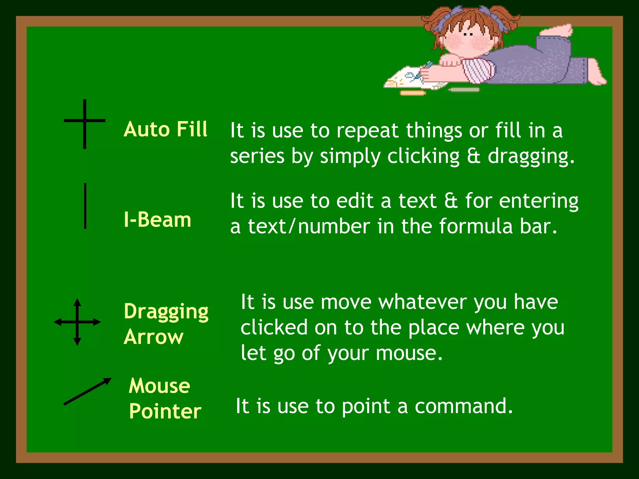 Auto Fill   I-Beam  Dragging Arrow Mouse Pointer  It is use to point a command. It is use to edit a text & for entering a text/number in the formula bar. It is use to repeat things or fill in a series by simply clicking & dragging. It is use move whatever you have clicked on to the place where you let go of your mouse.  