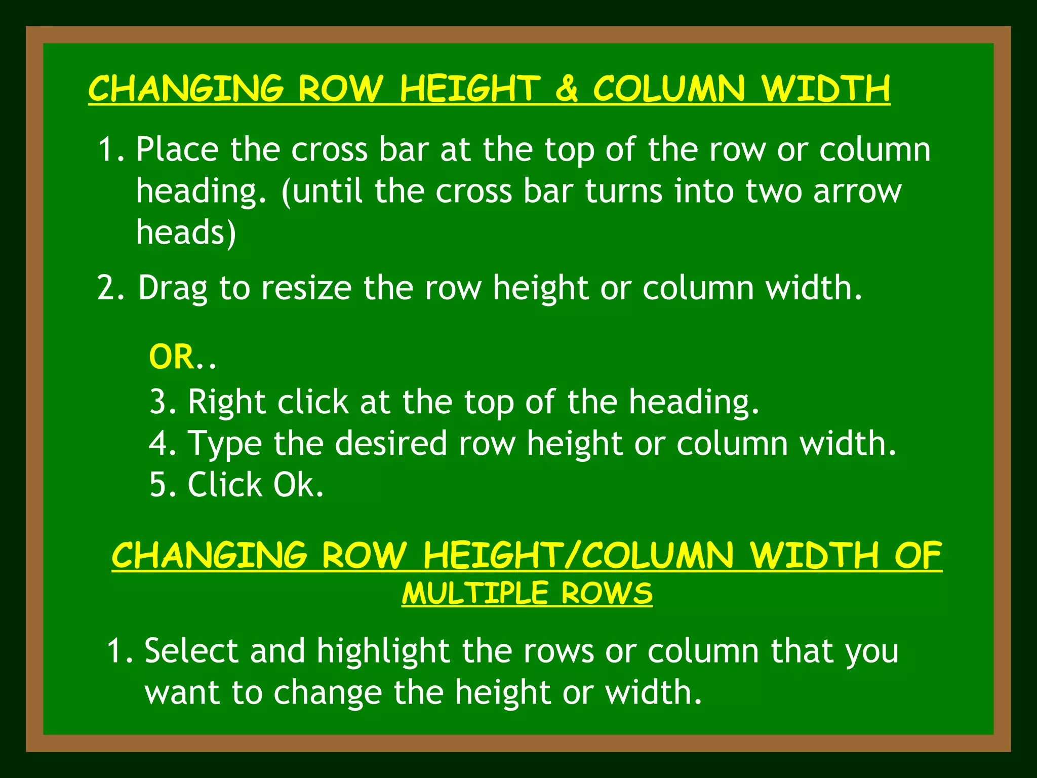 CHANGING ROW HEIGHT & COLUMN WIDTH Place the cross bar at the top of the row or column heading. (until the cross bar turns into two arrow heads) 2. Drag to resize the row height or column width. CHANGING ROW HEIGHT/COLUMN WIDTH OF  MULTIPLE ROWS Select and highlight the rows or column that you want to change the height or width. OR ..  Right click at the top of the heading. Type the desired row height or column width. Click Ok. 
