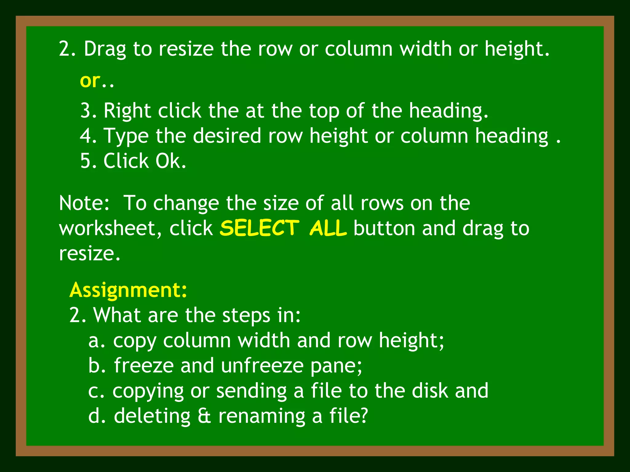 Note:  To change the size of all rows on the worksheet, click  SELECT ALL  button and drag to resize. 2. Drag to resize the row or column width or height. or ..  Right click the at the top of the heading. Type the desired row height or column heading . Click Ok. Assignment:   What are the steps in: a. copy column width and row height; b. freeze and unfreeze pane; c. copying or sending a file to the disk and d. deleting & renaming a file? 