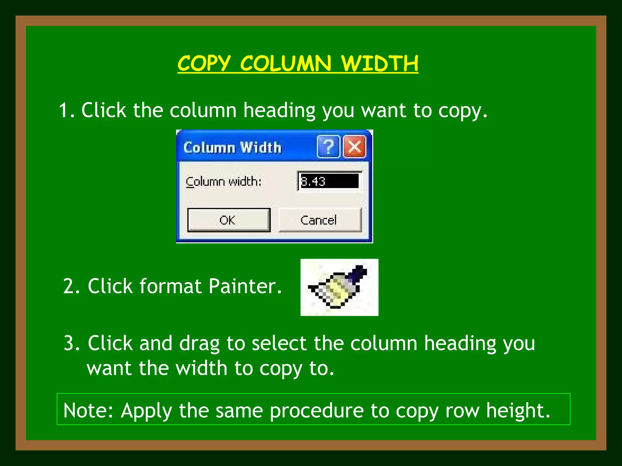 COPY COLUMN WIDTH Click the column heading you want to copy. 2. Click format Painter. 3. Click and drag to select the column heading you want the width to copy to. Note: Apply the same procedure to copy row height. 