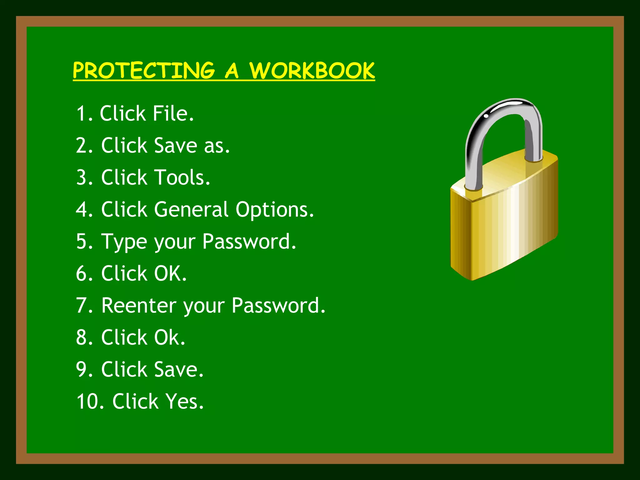 ` PROTECTING A WORKBOOK Click File. 2. Click Save as. 7. Reenter your Password. 9. Click Save. 5. Type your Password. 3. Click Tools. 4. Click General Options. 6. Click OK. 8. Click Ok. 10. Click Yes. 